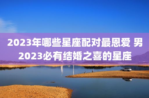 2023年哪些星座配对最恩爱 男2023必有结婚之喜的星座