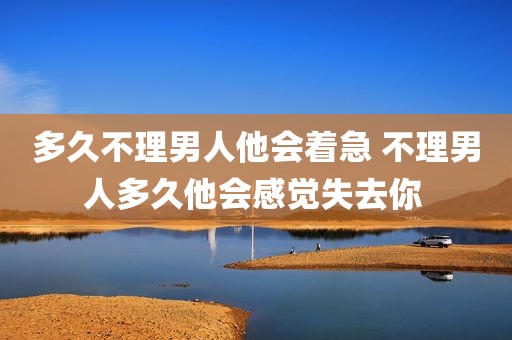 多久不理男人他会着急 不理男人多久他会感觉失去你 