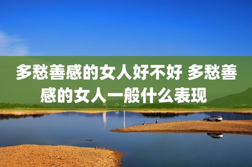多愁善感的女人好不好 多愁善感的女人一般什么表现 