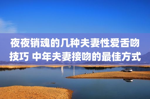 夜夜销魂的几种夫妻性爱舌吻技巧 中年夫妻接吻的最佳方式
