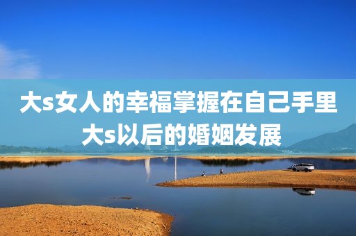大s女人的幸福掌握在自己手里 大s以后的婚姻发展