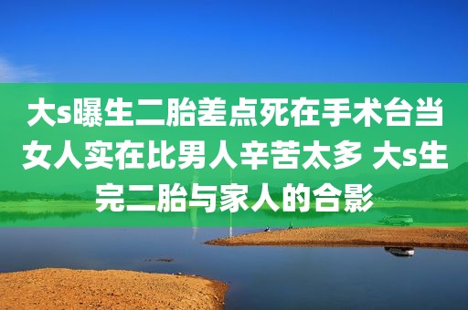 大s曝生二胎差点死在手术台当女人实在比男人辛苦太多 大s生完二胎与家人的合影