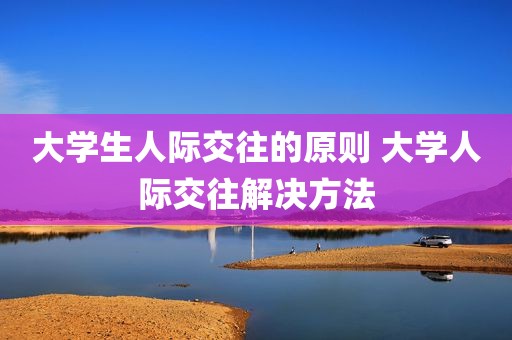 大学生人际交往的原则 大学人际交往解决方法
