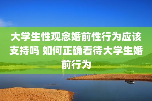 大学生性观念婚前性行为应该支持吗 如何正确看待大学生婚前行为