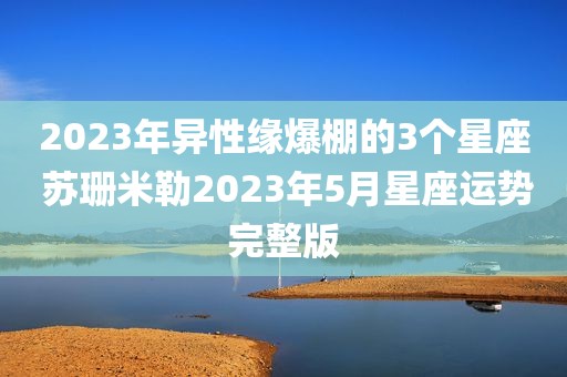 2023年异性缘爆棚的3个星座 苏珊米勒2023年5月星座运势完整版