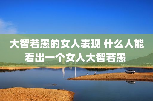 大智若愚的女人表现 什么人能看出一个女人大智若愚 