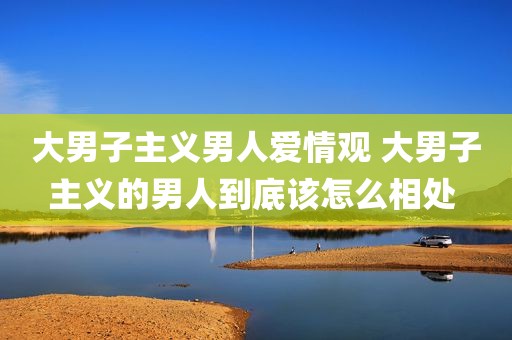 大男子主义男人爱情观 大男子主义的男人到底该怎么相处 