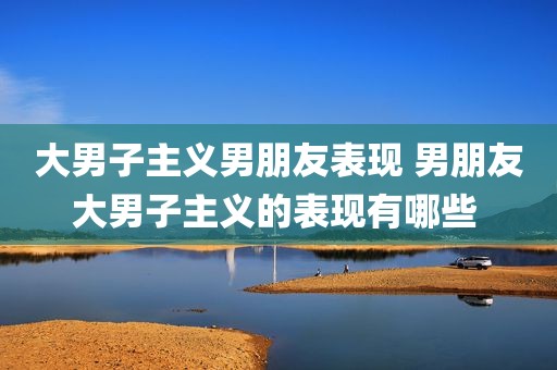 大男子主义男朋友表现 男朋友大男子主义的表现有哪些 