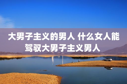 大男子主义的男人 什么女人能驾驭大男子主义男人 