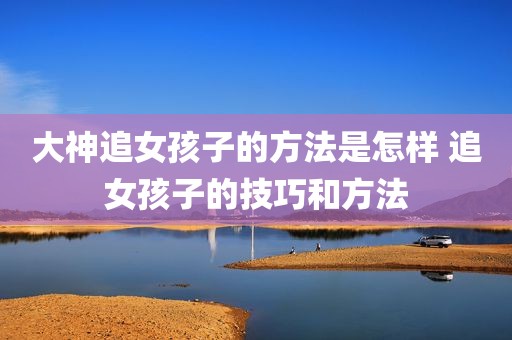 大神追女孩子的方法是怎样 追女孩子的技巧和方法