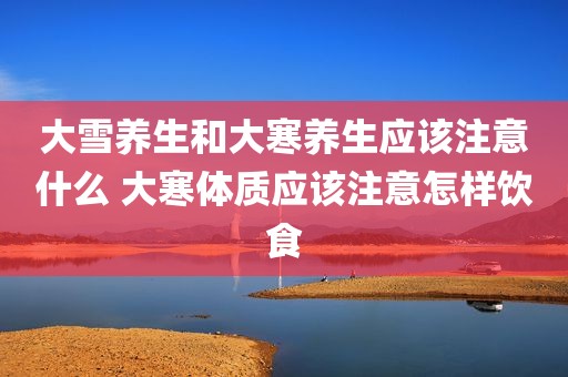 大雪养生和大寒养生应该注意什么 大寒体质应该注意怎样饮食