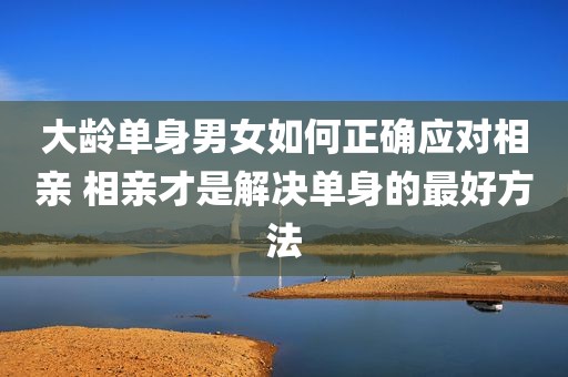 大龄单身男女如何正确应对相亲 相亲才是解决单身的最好方法