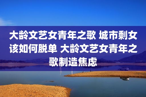大龄文艺女青年之歌 城市剩女该如何脱单 大龄文艺女青年之歌制造焦虑