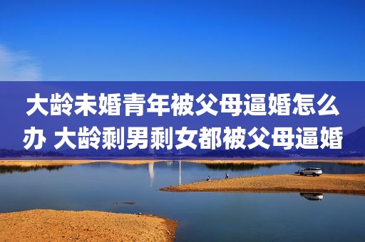 大龄未婚青年被父母逼婚怎么办 大龄剩男剩女都被父母逼婚