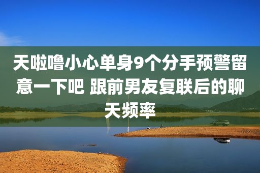 天啦噜小心单身9个分手预警留意一下吧 跟前男友复联后的聊天频率