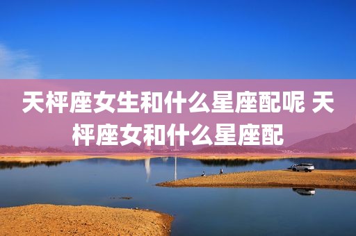 天枰座女生和什么星座配呢 天枰座女和什么星座配