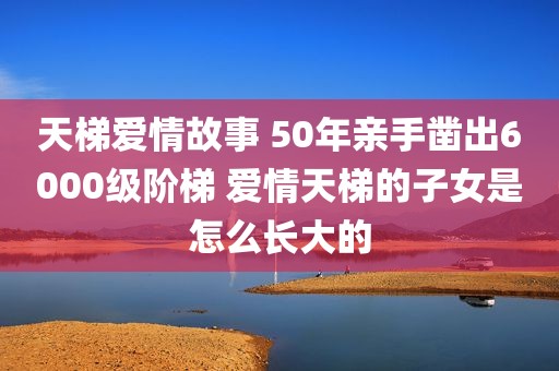 天梯爱情故事 50年亲手凿出6000级阶梯 爱情天梯的子女是怎么长大的