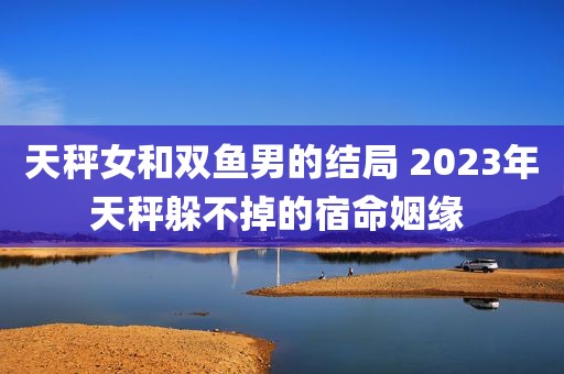 天秤女和双鱼男的结局 2023年天秤躲不掉的宿命姻缘 