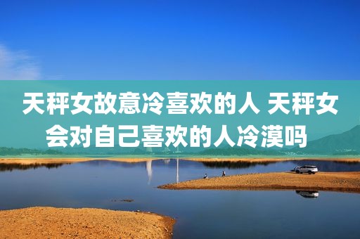 天秤女故意冷喜欢的人 天秤女会对自己喜欢的人冷漠吗 