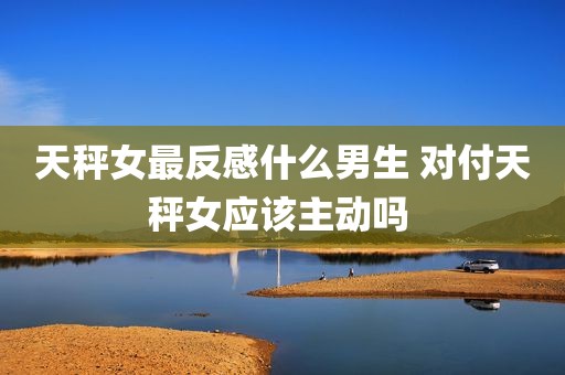天秤女最反感什么男生 对付天秤女应该主动吗 