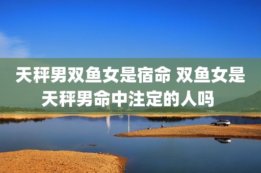 天秤男双鱼女是宿命 双鱼女是天秤男命中注定的人吗 