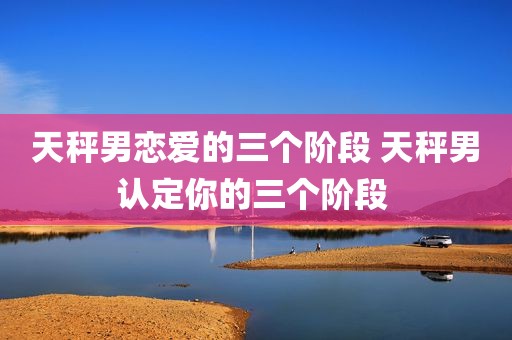 天秤男恋爱的三个阶段 天秤男认定你的三个阶段 
