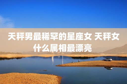 天秤男最稀罕的星座女 天秤女什么属相最漂亮 