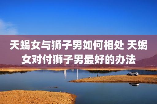 天蝎女与狮子男如何相处 天蝎女对付狮子男最好的办法