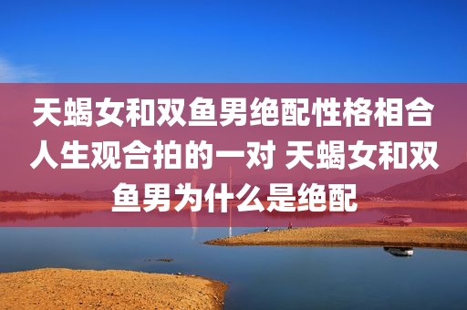 天蝎女和双鱼男绝配性格相合人生观合拍的一对 天蝎女和双鱼男为什么是绝配