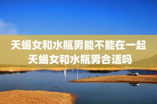 天蝎女和水瓶男能不能在一起 天蝎女和水瓶男合适吗