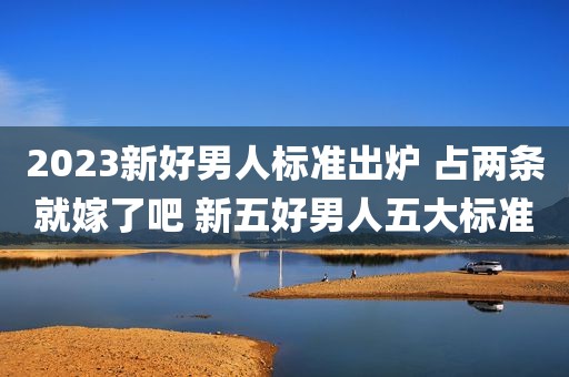 2023新好男人标准出炉 占两条就嫁了吧 新五好男人五大标准