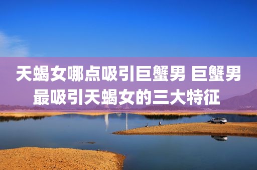 天蝎女哪点吸引巨蟹男 巨蟹男最吸引天蝎女的三大特征 