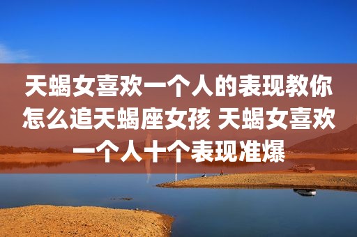 天蝎女喜欢一个人的表现教你怎么追天蝎座女孩 天蝎女喜欢一个人十个表现准爆