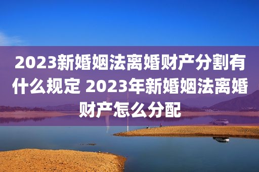2023新婚姻法离婚财产分割有什么规定 2023年新婚姻法离婚财产怎么分配