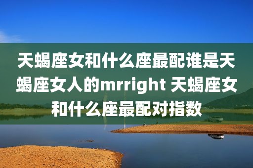 天蝎座女和什么座最配谁是天蝎座女人的mrright 天蝎座女和什么座最配对指数