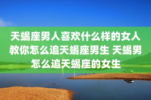 天蝎座男人喜欢什么样的女人教你怎么追天蝎座男生 天蝎男怎么追天蝎座的女生