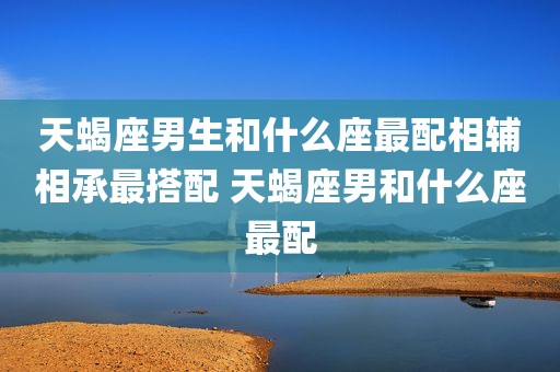 天蝎座男生和什么座最配相辅相承最搭配 天蝎座男和什么座最配