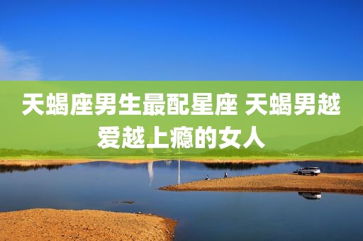 天蝎座男生最配星座 天蝎男越爱越上瘾的女人