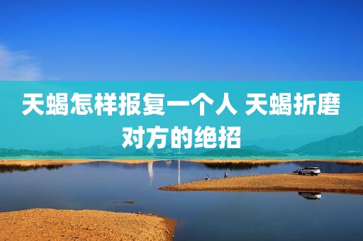 天蝎怎样报复一个人 天蝎折磨对方的绝招