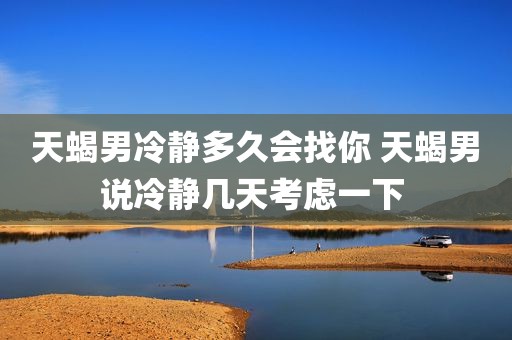 天蝎男冷静多久会找你 天蝎男说冷静几天考虑一下 