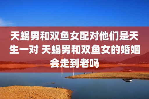 天蝎男和双鱼女配对他们是天生一对 天蝎男和双鱼女的婚姻会走到老吗