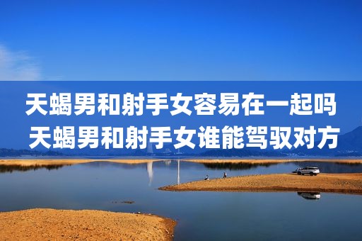 天蝎男和射手女容易在一起吗 天蝎男和射手女谁能驾驭对方
