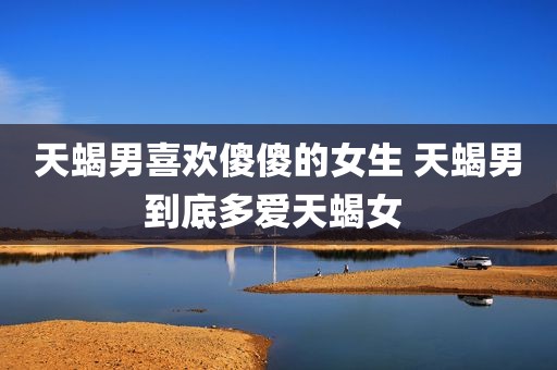 天蝎男喜欢傻傻的女生 天蝎男到底多爱天蝎女 