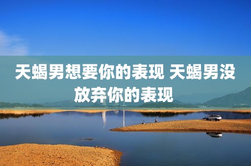 天蝎男想要你的表现 天蝎男没放弃你的表现 