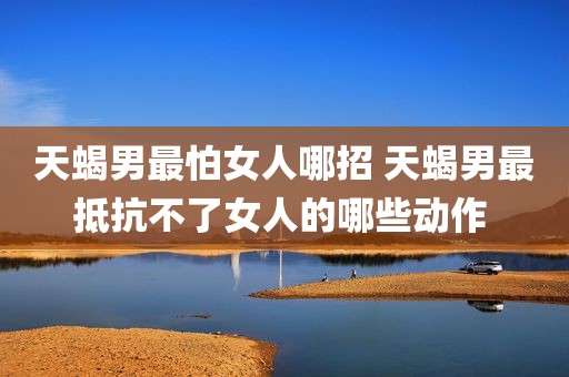 天蝎男最怕女人哪招 天蝎男最抵抗不了女人的哪些动作 