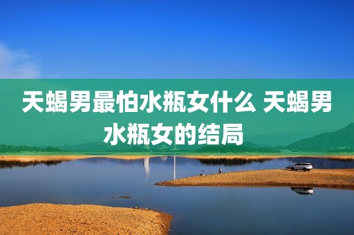 天蝎男最怕水瓶女什么 天蝎男水瓶女的结局 