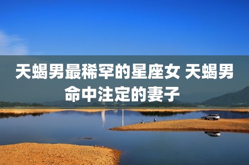 天蝎男最稀罕的星座女 天蝎男命中注定的妻子 