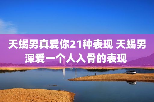天蝎男真爱你21种表现 天蝎男深爱一个人入骨的表现 