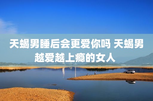 天蝎男睡后会更爱你吗 天蝎男越爱越上瘾的女人 