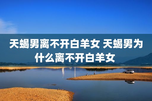 天蝎男离不开白羊女 天蝎男为什么离不开白羊女 